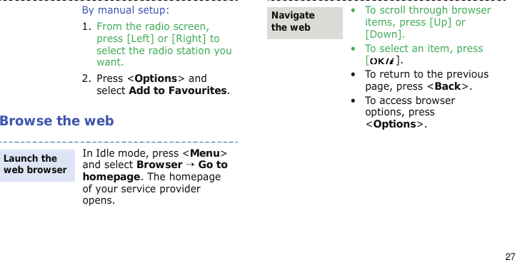27Browse the webBy manual setup:1. From the radio screen, press [Left] or [Right] to select the radio station you want.2. Press &lt;Options&gt; and select Add to Favourites.In Idle mode, press &lt;Menu&gt; and select Browser → Go to homepage. The homepage of your service provider opens.Launch the web browser• To scroll through browser items, press [Up] or [Down].• To select an item, press [].• To return to the previous page, press &lt;Back&gt;.• To access browser options, press &lt;Options&gt;.Navigate the web