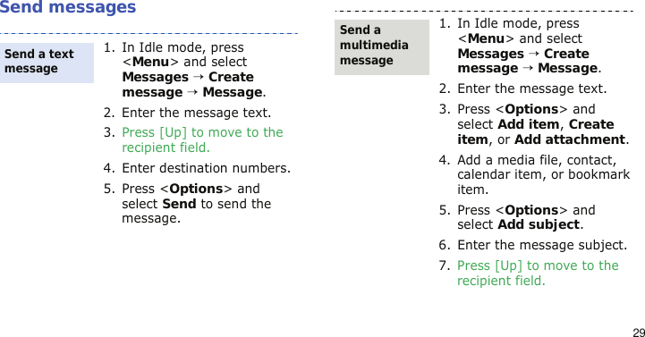 29Send messages1. In Idle mode, press &lt;Menu&gt; and select Messages → Create message → Message.2. Enter the message text.3. Press [Up] to move to the recipient field.4. Enter destination numbers.5. Press &lt;Options&gt; and select Send to send the message.Send a text message1. In Idle mode, press &lt;Menu&gt; and select Messages → Create message → Message.2. Enter the message text.3. Press &lt;Options&gt; and select Add item, Create item, or Add attachment.4. Add a media file, contact, calendar item, or bookmark item.5. Press &lt;Options&gt; and select Add subject.6. Enter the message subject.7. Press [Up] to move to the recipient field.Send a multimedia message