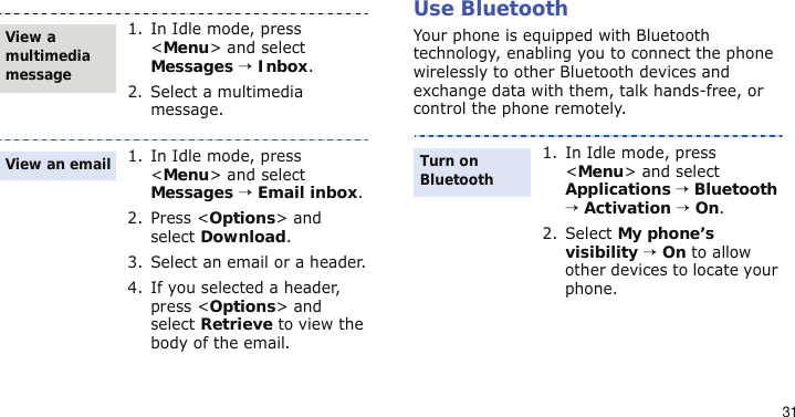 31Use BluetoothYour phone is equipped with Bluetooth technology, enabling you to connect the phone wirelessly to other Bluetooth devices and exchange data with them, talk hands-free, or control the phone remotely.1. In Idle mode, press &lt;Menu&gt; and select Messages → Inbox.2. Select a multimedia message.1. In Idle mode, press &lt;Menu&gt; and select Messages → Email inbox.2. Press &lt;Options&gt; and select Download.3. Select an email or a header.4. If you selected a header, press &lt;Options&gt; and select Retrieve to view the body of the email.View a multimedia messageView an email1. In Idle mode, press &lt;Menu&gt; and select Applications → Bluetooth → Activation → On.2. Select My phone’s visibility → On to allow other devices to locate your phone.Turn on Bluetooth