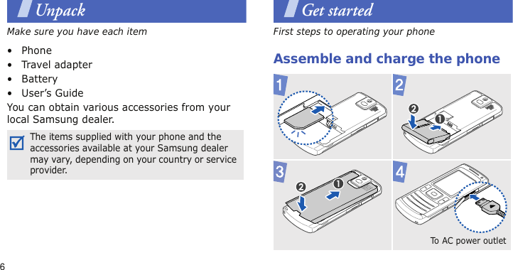 6UnpackMake sure you have each item• Phone•Travel adapter•Battery• User’s GuideYou can obtain various accessories from your local Samsung dealer.Get startedFirst steps to operating your phoneAssemble and charge the phoneThe items supplied with your phone and the accessories available at your Samsung dealer may vary, depending on your country or service provider.To  AC  po we r  o u t l e t