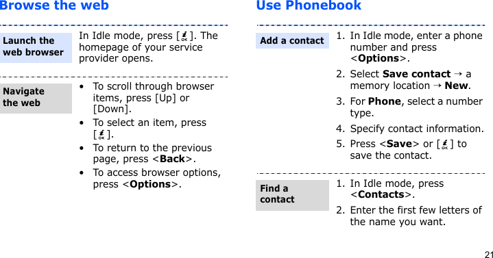21Browse the web Use PhonebookIn Idle mode, press [ ]. The homepage of your service provider opens.• To scroll through browser items, press [Up] or [Down]. • To select an item, press [].• To return to the previous page, press &lt;Back&gt;.• To access browser options, press &lt;Options&gt;.Launch the web browserNavigate the web1. In Idle mode, enter a phone number and press &lt;Options&gt;.2. Select Save contact → a memory location → New.3. For Phone, select a number type.4. Specify contact information.5. Press &lt;Save&gt; or [ ] to save the contact.1. In Idle mode, press &lt;Contacts&gt;.2. Enter the first few letters of the name you want.Add a contactFind a contact