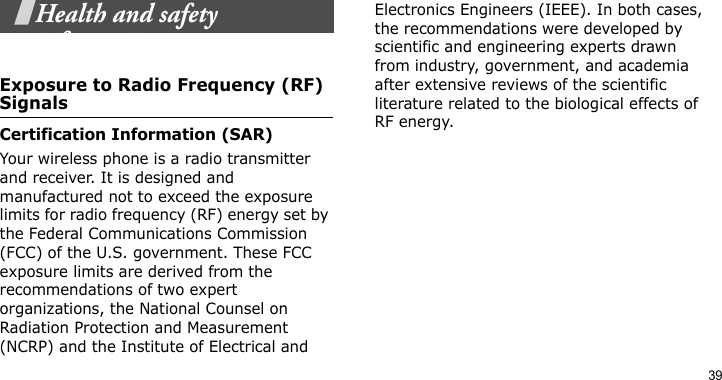 39Health and safety informationExposure to Radio Frequency (RF) SignalsCertification Information (SAR)Your wireless phone is a radio transmitter and receiver. It is designed and manufactured not to exceed the exposure limits for radio frequency (RF) energy set by the Federal Communications Commission (FCC) of the U.S. government. These FCC exposure limits are derived from the recommendations of two expert organizations, the National Counsel on Radiation Protection and Measurement (NCRP) and the Institute of Electrical and Electronics Engineers (IEEE). In both cases, the recommendations were developed by scientific and engineering experts drawn from industry, government, and academia after extensive reviews of the scientific literature related to the biological effects of RF energy.