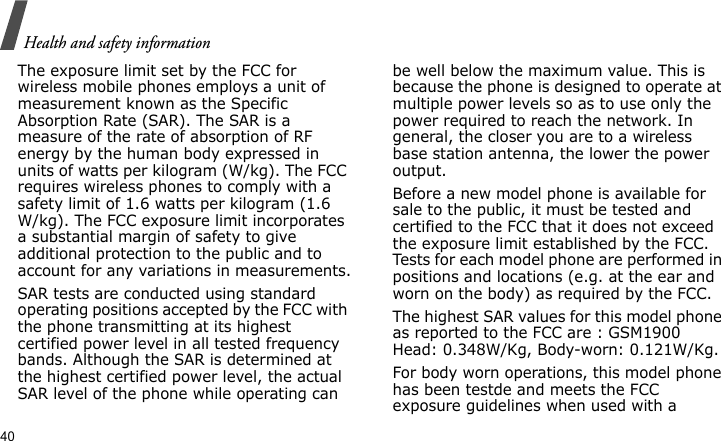 Health and safety information40The exposure limit set by the FCC for wireless mobile phones employs a unit of measurement known as the Specific Absorption Rate (SAR). The SAR is a measure of the rate of absorption of RF energy by the human body expressed in units of watts per kilogram (W/kg). The FCC requires wireless phones to comply with a safety limit of 1.6 watts per kilogram (1.6 W/kg). The FCC exposure limit incorporates a substantial margin of safety to give additional protection to the public and to account for any variations in measurements.SAR tests are conducted using standard operating positions accepted by the FCC with the phone transmitting at its highest certified power level in all tested frequency bands. Although the SAR is determined at the highest certified power level, the actual SAR level of the phone while operating can be well below the maximum value. This is because the phone is designed to operate at multiple power levels so as to use only the power required to reach the network. In general, the closer you are to a wireless base station antenna, the lower the power output.Before a new model phone is available for sale to the public, it must be tested and certified to the FCC that it does not exceed the exposure limit established by the FCC. Tests for each model phone are performed in positions and locations (e.g. at the ear and worn on the body) as required by the FCC. The highest SAR values for this model phone as reported to the FCC are : GSM1900Head: 0.348W/Kg, Body-worn: 0.121W/Kg.For body worn operations, this model phone has been testde and meets the FCC exposure guidelines when used with a 