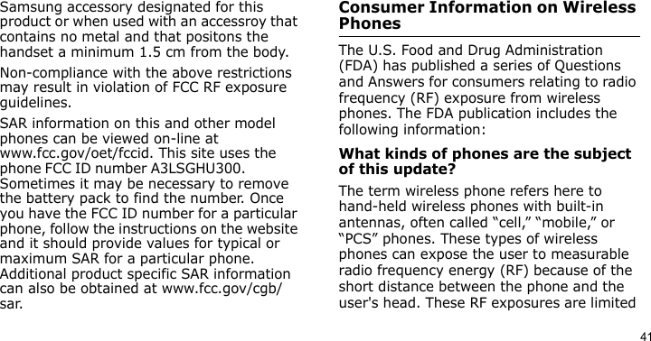 41Samsung accessory designated for this product or when used with an accessroy that contains no metal and that positons the handset a minimum 1.5 cm from the body.Non-compliance with the above restrictions may result in violation of FCC RF exposure guidelines.SAR information on this and other model phones can be viewed on-line at www.fcc.gov/oet/fccid. This site uses the phone FCC ID number A3LSGHU300.               Sometimes it may be necessary to remove the battery pack to find the number. Once you have the FCC ID number for a particular phone, follow the instructions on the website and it should provide values for typical or maximum SAR for a particular phone. Additional product specific SAR information can also be obtained at www.fcc.gov/cgb/sar.Consumer Information on Wireless PhonesThe U.S. Food and Drug Administration (FDA) has published a series of Questions and Answers for consumers relating to radio frequency (RF) exposure from wireless phones. The FDA publication includes the following information:What kinds of phones are the subject of this update?The term wireless phone refers here to hand-held wireless phones with built-in antennas, often called “cell,” “mobile,” or “PCS” phones. These types of wireless phones can expose the user to measurable radio frequency energy (RF) because of the short distance between the phone and the user&apos;s head. These RF exposures are limited 