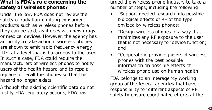 43What is FDA&apos;s role concerning the safety of wireless phones?Under the law, FDA does not review the safety of radiation-emitting consumer products such as wireless phones before they can be sold, as it does with new drugs or medical devices. However, the agency has authority to take action if wireless phones are shown to emit radio frequency energy (RF) at a level that is hazardous to the user. In such a case, FDA could require the manufacturers of wireless phones to notify users of the health hazard and to repair, replace or recall the phones so that the hazard no longer exists.Although the existing scientific data do not justify FDA regulatory actions, FDA has urged the wireless phone industry to take a number of steps, including the following:• “Support needed research into possible biological effects of RF of the type emitted by wireless phones;• “Design wireless phones in a way that minimizes any RF exposure to the user that is not necessary for device function; and• “Cooperate in providing users of wireless phones with the best possible information on possible effects of wireless phone use on human health.FDA belongs to an interagency working group of the federal agencies that have responsibility for different aspects of RF safety to ensure coordinated efforts at the 