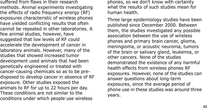 45suffered from flaws in their research methods. Animal experiments investigating the effects of radio frequency energy (RF) exposures characteristic of wireless phones have yielded conflicting results that often cannot be repeated in other laboratories. A few animal studies, however, have suggested that low levels of RF could accelerate the development of cancer in laboratory animals. However, many of the studies that showed increased tumor development used animals that had been genetically engineered or treated with cancer-causing chemicals so as to be pre-disposed to develop cancer in absence of RF exposure. Other studies exposed the animals to RF for up to 22 hours per day. These conditions are not similar to the conditions under which people use wireless phones, so we don&apos;t know with certainty what the results of such studies mean for human health.Three large epidemiology studies have been published since December 2000. Between them, the studies investigated any possible association between the use of wireless phones and primary brain cancer, glioma, meningioma, or acoustic neuroma, tumors of the brain or salivary gland, leukemia, or other cancers. None of the studies demonstrated the existence of any harmful health effects from wireless phones RF exposures. However, none of the studies can answer questions about long-term exposures, since the average period of phone use in these studies was around three years.
