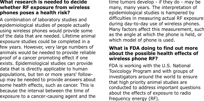 What research is needed to decide whether RF exposure from wireless phones poses a health risk?A combination of laboratory studies and epidemiological studies of people actually using wireless phones would provide some of the data that are needed. Lifetime animal exposure studies could be completed in a few years. However, very large numbers of animals would be needed to provide reliable proof of a cancer promoting effect if one exists. Epidemiological studies can provide data that is directly applicable to human populations, but ten or more years&apos; follow-up may be needed to provide answers about some health effects, such as cancer. This is because the interval between the time of exposure to a cancer-causing agent and the time tumors develop - if they do - may be many, many years. The interpretation of epidemiological studies is hampered by difficulties in measuring actual RF exposure during day-to-day use of wireless phones. Many factors affect this measurement, such as the angle at which the phone is held, or which model of phone is used.What is FDA doing to find out more about the possible health effects of wireless phone RF?FDA is working with the U.S. National Toxicology Program and with groups of investigators around the world to ensure that high priority animal studies are conducted to address important questions about the effects of exposure to radio frequency energy (RF).