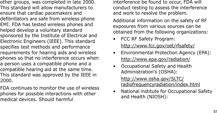 51other groups, was completed in late 2000. This standard will allow manufacturers to ensure that cardiac pacemakers and defibrillators are safe from wireless phone EMI. FDA has tested wireless phones and helped develop a voluntary standard sponsored by the Institute of Electrical and Electronic Engineers (IEEE). This standard specifies test methods and performance requirements for hearing aids and wireless phones so that no interference occurs when a person uses a compatible phone and a compatible hearing aid at the same time. This standard was approved by the IEEE in 2000.FDA continues to monitor the use of wireless phones for possible interactions with other medical devices. Should harmful interference be found to occur, FDA will conduct testing to assess the interference and work to resolve the problem.Additional information on the safety of RF exposures from various sources can be obtained from the following organizations:• FCC RF Safety Program:http://www.fcc.gov/oet/rfsafety/• Environmental Protection Agency (EPA):http://www.epa.gov/radiation/• Occupational Safety and Health Administration&apos;s (OSHA): http://www.osha.gov/SLTC/radiofrequencyradiation/index.html• National institute for Occupational Safety and Health (NIOSH):