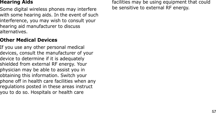 57Hearing AidsSome digital wireless phones may interfere with some hearing aids. In the event of such interference, you may wish to consult your hearing aid manufacturer to discuss alternatives.Other Medical DevicesIf you use any other personal medical devices, consult the manufacturer of your device to determine if it is adequately shielded from external RF energy. Your physician may be able to assist you in obtaining this information. Switch your phone off in health care facilities when any regulations posted in these areas instruct you to do so. Hospitals or health care facilities may be using equipment that could be sensitive to external RF energy.
