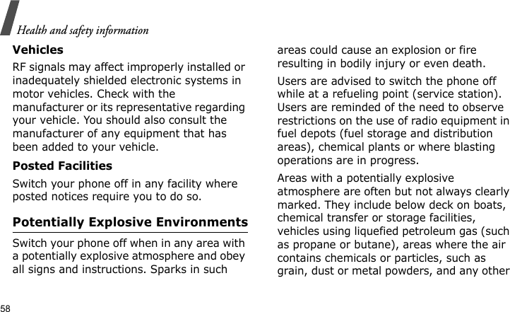 Health and safety information58VehiclesRF signals may affect improperly installed or inadequately shielded electronic systems in motor vehicles. Check with the manufacturer or its representative regarding your vehicle. You should also consult the manufacturer of any equipment that has been added to your vehicle.Posted FacilitiesSwitch your phone off in any facility where posted notices require you to do so.Potentially Explosive EnvironmentsSwitch your phone off when in any area with a potentially explosive atmosphere and obey all signs and instructions. Sparks in such areas could cause an explosion or fire resulting in bodily injury or even death.Users are advised to switch the phone off while at a refueling point (service station). Users are reminded of the need to observe restrictions on the use of radio equipment in fuel depots (fuel storage and distribution areas), chemical plants or where blasting operations are in progress.Areas with a potentially explosive atmosphere are often but not always clearly marked. They include below deck on boats, chemical transfer or storage facilities, vehicles using liquefied petroleum gas (such as propane or butane), areas where the air contains chemicals or particles, such as grain, dust or metal powders, and any other 