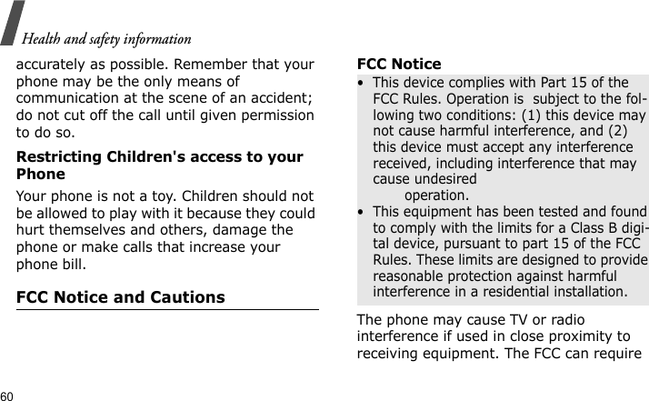 Health and safety information60accurately as possible. Remember that your phone may be the only means of communication at the scene of an accident; do not cut off the call until given permission to do so.Restricting Children&apos;s access to your PhoneYour phone is not a toy. Children should not be allowed to play with it because they could hurt themselves and others, damage the phone or make calls that increase your phone bill.FCC Notice and CautionsFCC NoticeThe phone may cause TV or radio interference if used in close proximity to receiving equipment. The FCC can require •  This device complies with Part 15 of the FCC Rules. Operation is  subject to the fol-lowing two conditions: (1) this device may not cause harmful interference, and (2) this device must accept any interference received, including interference that may cause undesired                 operation.•  This equipment has been tested and found to comply with the limits for a Class B digi-tal device, pursuant to part 15 of the FCC Rules. These limits are designed to provide reasonable protection against harmful interference in a residential installation.