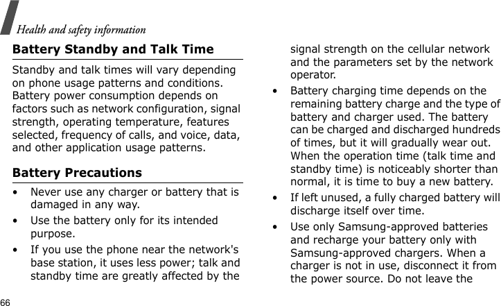 Health and safety information66Battery Standby and Talk TimeStandby and talk times will vary depending on phone usage patterns and conditions. Battery power consumption depends on factors such as network configuration, signal strength, operating temperature, features selected, frequency of calls, and voice, data, and other application usage patterns. Battery Precautions• Never use any charger or battery that is damaged in any way.• Use the battery only for its intended purpose.• If you use the phone near the network&apos;s base station, it uses less power; talk and standby time are greatly affected by the signal strength on the cellular network and the parameters set by the network operator.• Battery charging time depends on the remaining battery charge and the type of battery and charger used. The battery can be charged and discharged hundreds of times, but it will gradually wear out. When the operation time (talk time and standby time) is noticeably shorter than normal, it is time to buy a new battery.• If left unused, a fully charged battery will discharge itself over time.• Use only Samsung-approved batteries and recharge your battery only with Samsung-approved chargers. When a charger is not in use, disconnect it from the power source. Do not leave the 