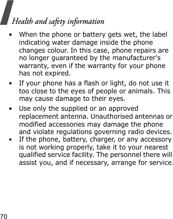 Health and safety information70• When the phone or battery gets wet, the label indicating water damage inside the phone changes colour. In this case, phone repairs are no longer guaranteed by the manufacturer&apos;s warranty, even if the warranty for your phone has not expired.• If your phone has a flash or light, do not use it too close to the eyes of people or animals. This may cause damage to their eyes.• Use only the supplied or an approved replacement antenna. Unauthorised antennas or modified accessories may damage the phone and violate regulations governing radio devices.•If the phone, battery, charger, or any accessory is not working properly, take it to your nearest qualified service facility. The personnel there will assist you, and if necessary, arrange for service.
