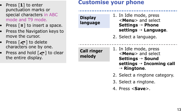 13Customise your phoneOther operations• Press [1] to enter punctuation marks or special characters in ABC mode and T9 mode.• Press [ ] to insert a space.• Press the Navigation keys to move the cursor. • Press [ ] to delete characters one by one.• Press and hold [ ] to clear the entire display.1. In Idle mode, press &lt;Menu&gt; and select Settings → Phone settings → Language.2. Select a language.1. In Idle mode, press &lt;Menu&gt; and select Settings → Sound settings → Incoming call → Ringtone.2. Select a ringtone category.3. Select a ringtone.4. Press &lt;Save&gt;.Display languageCall ringer melody