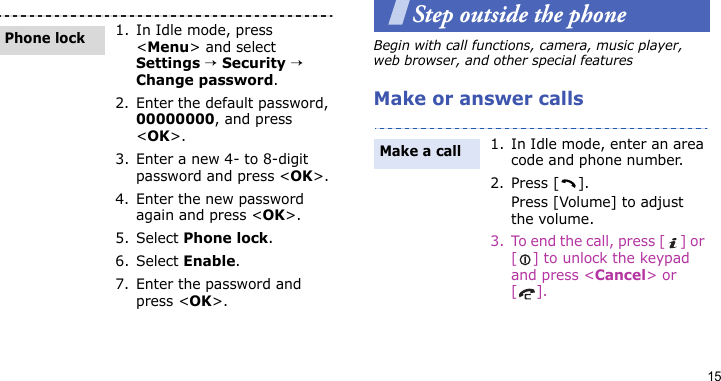 15Step outside the phoneBegin with call functions, camera, music player, web browser, and other special featuresMake or answer calls1. In Idle mode, press &lt;Menu&gt; and select Settings → Security → Change password.2. Enter the default password, 00000000, and press &lt;OK&gt;.3. Enter a new 4- to 8-digit password and press &lt;OK&gt;.4. Enter the new password again and press &lt;OK&gt;.5. Select Phone lock.6. Select Enable.7. Enter the password and press &lt;OK&gt;.Phone lock1. In Idle mode, enter an area code and phone number.2. Press [ ].Press [Volume] to adjust the volume.3. To end the call, press [ ] or [ ] to unlock the keypad and press &lt;Cancel&gt; or [].Make a call