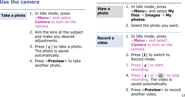17Use the camera1. In Idle mode, press &lt;Menu&gt; and select Camera to turn on the camera.2. Aim the lens at the subject and make any desired adjustments.3. Press [ ] to take a photo. The photo is saved automatically.4.Press &lt;Preview&gt; to take another photo.Take a photo1. In Idle mode, press &lt;Menu&gt; and select My files → Images → My photos.2. Select the photo you want.1. In Idle mode, press &lt;Menu&gt; and select Camera to turn on the camera.2. Press [1] to switch to Record mode.3. Press [ ] to start recording.4. Press [ ] or &lt; &gt; to stop recording. The video is saved automatically.5. Press &lt;Preview&gt; to record another video.View a photoRecord a video