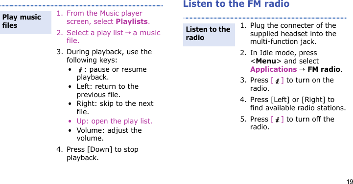 19Listen to the FM radio1. From the Music player screen, select Playlists.2.Select a play list → a music file.3. During playback, use the following keys:• : pause or resume playback.• Left: return to the previous file.• Right: skip to the next file.• Up: open the play list.• Volume: adjust the volume.4. Press [Down] to stop playback.Play music files1. Plug the connecter of the supplied headset into the multi-function jack.2. In Idle mode, press &lt;Menu&gt; and select Applications → FM radio.3. Press [] to turn on the radio.4. Press [Left] or [Right] to find available radio stations.5. Press [] to turn off the radio.Listen to the radio
