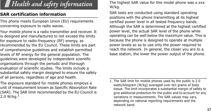 37Health and safety informationSAR certification informationThis phone meets European Union (EU) requirements concerning exposure to radio waves.Your mobile phone is a radio transmitter and receiver. It is designed and manufactured to not exceed the limits for exposure to radio-frequency (RF) energy, as recommended by the EU Council. These limits are part of comprehensive guidelines and establish permitted levels of RF energy for the general population. The guidelines were developed by independent scientific organisations through the periodic and thorough evaluation of scientific studies. The limits include a substantial safety margin designed to ensure the safety of all persons, regardless of age and health.The exposure standard for mobile phones employs a unit of measurement known as Specific Absorption Rate (SAR). The SAR limit recommended by the EU Council is 2.0 W/kg.1The highest SAR value for this model phone was x.xxx W/kg.SAR tests are conducted using standard operating positions with the phone transmitting at its highest certified power level in all tested frequency bands. Although the SAR is determined at the highest certified power level, the actual SAR level of the phone while operating can be well below the maximum value. This is because the phone is designed to operate at multiple power levels so as to use only the power required to reach the network. In general, the closer you are to a base station, the lower the power output of the phone.1. The SAR limit for mobile phones used by the public is 2.0 watts/kilogram (W/kg) averaged over ten grams of body tissue. The limit incorporates a substantial margin of safety to give additional protection for the public and to account for any variations in measurements. The SAR values may vary, depending on national reporting requirements and the network band.