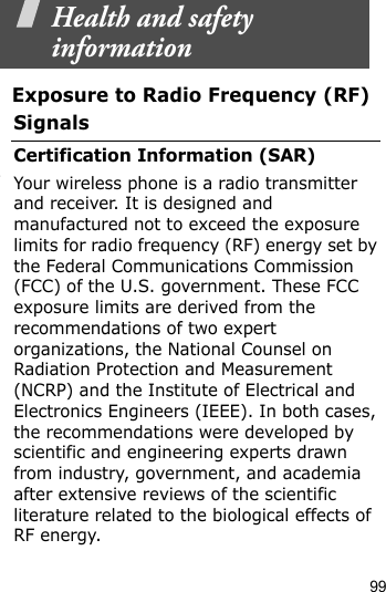 99    Health and safety informationExposure to Radio Frequency (RF) SignalsCertification Information (SAR)Your wireless phone is a radio transmitter and receiver. It is designed and manufactured not to exceed the exposure limits for radio frequency (RF) energy set by the Federal Communications Commission (FCC) of the U.S. government. These FCC exposure limits are derived from the recommendations of two expert organizations, the National Counsel on Radiation Protection and Measurement (NCRP) and the Institute of Electrical and Electronics Engineers (IEEE). In both cases, the recommendations were developed by scientific and engineering experts drawn from industry, government, and academia after extensive reviews of the scientific literature related to the biological effects of RF energy.