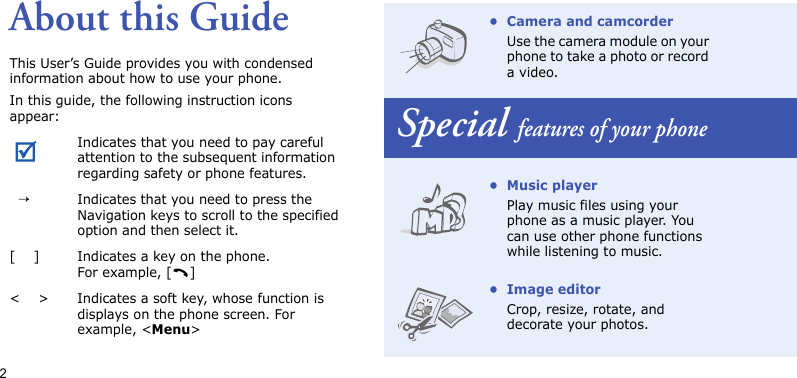 2About this GuideThis User’s Guide provides you with condensed information about how to use your phone.In this guide, the following instruction icons appear: Indicates that you need to pay careful attention to the subsequent information regarding safety or phone features.  →Indicates that you need to press the Navigation keys to scroll to the specified option and then select it.[    ] Indicates a key on the phone. For example, [ ]&lt;    &gt; Indicates a soft key, whose function is displays on the phone screen. For example, &lt;Menu&gt;• Camera and camcorderUse the camera module on your phone to take a photo or record a video.Special features of your phone• Music playerPlay music files using your phone as a music player. You can use other phone functions while listening to music.• Image editorCrop, resize, rotate, and decorate your photos.