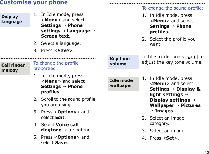13Customise your phone1. In Idle mode, press &lt;Menu&gt; and select Settings → Phone settings → Language → Screen text.2. Select a language.3. Press &lt;Save&gt;.To change the profile properties:1. In Idle mode, press &lt;Menu&gt; and select Settings → Phone profiles.2. Scroll to the sound profile you are using.3. Press &lt;Options&gt; and select Edit.4. Select Voice call ringtone → a ringtone.5. Press &lt;Options&gt; and select Save.Display languageCall ringer melodyTo change the sound profile:1. In Idle mode, press &lt;Menu&gt; and select Settings → Phone profiles.2. Select the profile you want.In Idle mode, press [ / ] to adjust the key tone volume.1. In Idle mode, press &lt;Menu&gt; and select Settings → Display &amp; light settings → Display settings → Wallpaper → Pictures → Images.2. Select an image category. 3. Select an image.4. Press &lt;Set&gt;.Key tone volumeIdle mode wallpaper