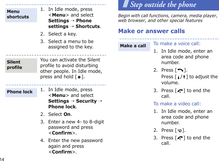 14Step outside the phoneBegin with call functions, camera, media player, web browser, and other special featuresMake or answer calls1. In Idle mode, press &lt;Menu&gt; and select Settings → Phone settings → Shortcuts.2. Select a key.3. Select a menu to be assigned to the key.You can activate the Silent profile to avoid disturbing other people. In Idle mode, press and hold [ ].1. In Idle mode, press &lt;Menu&gt; and select Settings → Security → Phone lock.2. Select On.3. Enter a new 4- to 8-digit password and press &lt;Confirm&gt;.4. Enter the new password again and press &lt;Confirm&gt;.Menu shortcutsSilent profilePhone lockTo make a voice call:1. In Idle mode, enter an area code and phone number.2. Press [ ].Press [ / ] to adjust the volume.3. Press [ ] to end the call.To make a video call:1. In Idle mode, enter an area code and phone number.2. Press [ ].3. Press [ ] to end the call.Make a call