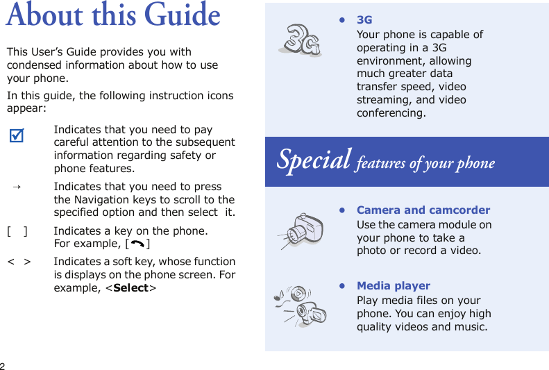 2About this GuideThis User’s Guide provides you with condensed information about how to use your phone.In this guide, the following instruction icons appear: Indicates that you need to pay careful attention to the subsequent information regarding safety or phone features.→Indicates that you need to press the Navigation keys to scroll to the specified option and then select  it.[ ] Indicates a key on the phone. For example, [ ]&lt; &gt; Indicates a soft key, whose function is displays on the phone screen. For example, &lt;Select&gt;•3GYour phone is capable of operating in a 3G environment, allowing much greater data transfer speed, video streaming, and video conferencing.Special features of your phone• Camera and camcorderUse the camera module on your phone to take a photo or record a video.• Media playerPlay media files on your phone. You can enjoy high quality videos and music.