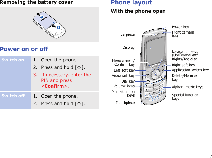 7Removing the battery coverPower on or offPhone layoutWith the phone openSwitch on1. Open the phone.2. Press and hold [ ].3. If necessary, enter the PIN and press &lt;Confirm&gt;.Switch off1. Open the phone.2. Press and hold [ ].EarpieceVideo call keyMouthpieceDial keyMenu access/Confirm keyLeft soft keyVolume keysNavigation keys (Up/Down/Left/Right)/Jog discDelete/Menu exit keyRight soft keySpecial function keysApplication switch keyFront camera lensPower keyAlphanumeric keysMulti-functionkeysDisplay