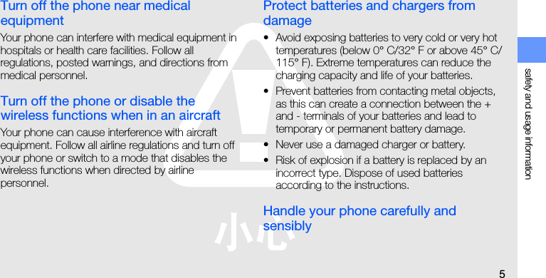 safety and usage information5Turn off the phone near medical equipmentYour phone can interfere with medical equipment in hospitals or health care facilities. Follow all regulations, posted warnings, and directions from medical personnel.Turn off the phone or disable the wireless functions when in an aircraftYour phone can cause interference with aircraft equipment. Follow all airline regulations and turn off your phone or switch to a mode that disables the wireless functions when directed by airline personnel.Protect batteries and chargers from damage• Avoid exposing batteries to very cold or very hot temperatures (below 0° C/32° F or above 45° C/115° F). Extreme temperatures can reduce the charging capacity and life of your batteries.• Prevent batteries from contacting metal objects, as this can create a connection between the + and - terminals of your batteries and lead to temporary or permanent battery damage.• Never use a damaged charger or battery.• Risk of explosion if a battery is replaced by an incorrect type. Dispose of used batteries according to the instructions.Handle your phone carefully and sensibly
