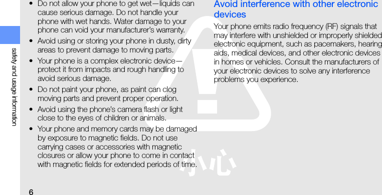 6safety and usage information• Do not allow your phone to get wet—liquids can cause serious damage. Do not handle your phone with wet hands. Water damage to your phone can void your manufacturer’s warranty.• Avoid using or storing your phone in dusty, dirty areas to prevent damage to moving parts.• Your phone is a complex electronic device—protect it from impacts and rough handling to avoid serious damage.• Do not paint your phone, as paint can clog moving parts and prevent proper operation.• Avoid using the phone’s camera flash or light close to the eyes of children or animals.• Your phone and memory cards may be damaged by exposure to magnetic fields. Do not use carrying cases or accessories with magnetic closures or allow your phone to come in contact with magnetic fields for extended periods of time.Avoid interference with other electronic devicesYour phone emits radio frequency (RF) signals that may interfere with unshielded or improperly shielded electronic equipment, such as pacemakers, hearing aids, medical devices, and other electronic devices in homes or vehicles. Consult the manufacturers of your electronic devices to solve any interference problems you experience.