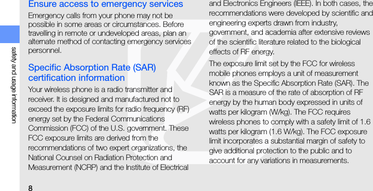 8safety and usage informationEnsure access to emergency servicesEmergency calls from your phone may not be possible in some areas or circumstances. Before travelling in remote or undeveloped areas, plan an alternate method of contacting emergency services personnel.Specific Absorption Rate (SAR) certification informationYour wireless phone is a radio transmitter and receiver. It is designed and manufactured not to exceed the exposure limits for radio frequency (RF) energy set by the Federal Communications Commission (FCC) of the U.S. government. These FCC exposure limits are derived from the recommendations of two expert organizations, the National Counsel on Radiation Protection and Measurement (NCRP) and the Institute of Electrical and Electronics Engineers (IEEE). In both cases, the recommendations were developed by scientific and engineering experts drawn from industry, government, and academia after extensive reviews of the scientific literature related to the biological effects of RF energy.The exposure limit set by the FCC for wireless mobile phones employs a unit of measurement known as the Specific Absorption Rate (SAR). The SAR is a measure of the rate of absorption of RF energy by the human body expressed in units of watts per kilogram (W/kg). The FCC requires wireless phones to comply with a safety limit of 1.6 watts per kilogram (1.6 W/kg). The FCC exposure limit incorporates a substantial margin of safety to give additional protection to the public and to account for any variations in measurements.