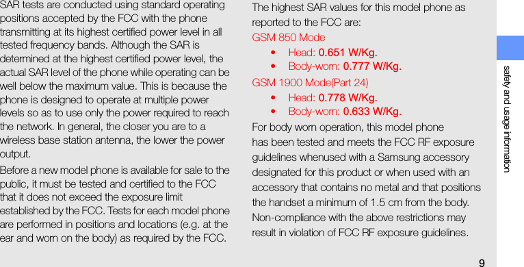 safety and usage information9SAR tests are conducted using standard operating positions accepted by the FCC with the phone transmitting at its highest certified power level in all tested frequency bands. Although the SAR is determined at the highest certified power level, the actual SAR level of the phone while operating can be well below the maximum value. This is because the phone is designed to operate at multiple power levels so as to use only the power required to reach the network. In general, the closer you are to a wireless base station antenna, the lower the power output.Before a new model phone is available for sale to the public, it must be tested and certified to the FCC that it does not exceed the exposure limit established by the FCC. Tests for each model phone are performed in positions and locations (e.g. at the ear and worn on the body) as required by the FCC.The highest SAR values for this model phone as reported to the FCC are:GSM 850 Mode•Head: 0.651 W/Kg.• Body-worn: 0.777 W/Kg.GSM 1900 Mode(Part 24)•Head: 0.778 W/Kg.• Body-worn: 0.633 W/Kg.For body worn operation, this model phonehas been tested and meets the FCC RF exposure guidelines whenused with a Samsung accessory designated for this product or when used with an accessory that contains no metal and that positions the handset a minimum of 1.5 cm from the body.Non-compliance with the above restrictions may result in violation of FCC RF exposure guidelines. 