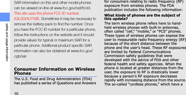 10safety and usage informationSAR information on this and other model phones can be viewed on-line at www.fcc.gov/oet/fccid. This site uses the phone FCC ID number, A3LSGHU708E. Sometimes it may be necessary to remove the battery pack to find the number. Once you have the FCC ID number for a particular phone, follow the instructions on the website and it should provide values for typical or maximum SAR for a particular phone. Additional product specific SAR information can also be obtained at www.fcc.gov/cgb/sar.Consumer Information on Wireless PhonesThe U.S. Food and Drug Administration (FDA) has published a series of Questions and Answers for consumers relating to radio frequency (RF) exposure from wireless phones. The FDA publication includes the following information:What kinds of phones are the subject of this update?The term wireless phone refers here to hand-held wireless phones with built-in antennas, often called “cell,” “mobile,” or “PCS” phones. These types of wireless phones can expose the user to measurable radio frequency energy (RF) because of the short distance between the phone and the user&apos;s head. These RF exposures are limited by Federal Communications Commission safety guidelines that were developed with the advice of FDA and other federal health and safety agencies. When the phone is located at greater distances from the user, the exposure to RF is drastically lower because a person&apos;s RF exposure decreases rapidly with increasing distance from the source. The so-called “cordless phones,” which have a 