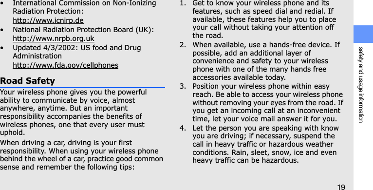 safety and usage information19• International Commission on Non-Ionizing Radiation Protection:http://www.icnirp.de• National Radiation Protection Board (UK):http://www.nrpb.org.uk• Updated 4/3/2002: US food and Drug Administrationhttp://www.fda.gov/cellphonesRoad SafetyYour wireless phone gives you the powerful ability to communicate by voice, almost anywhere, anytime. But an important responsibility accompanies the benefits of wireless phones, one that every user must uphold.When driving a car, driving is your first responsibility. When using your wireless phone behind the wheel of a car, practice good common sense and remember the following tips:1. Get to know your wireless phone and its features, such as speed dial and redial. If available, these features help you to place your call without taking your attention off the road.2. When available, use a hands-free device. If possible, add an additional layer of convenience and safety to your wireless phone with one of the many hands free accessories available today.3. Position your wireless phone within easy reach. Be able to access your wireless phone without removing your eyes from the road. If you get an incoming call at an inconvenient time, let your voice mail answer it for you.4. Let the person you are speaking with know you are driving; if necessary, suspend the call in heavy traffic or hazardous weather conditions. Rain, sleet, snow, ice and even heavy traffic can be hazardous.