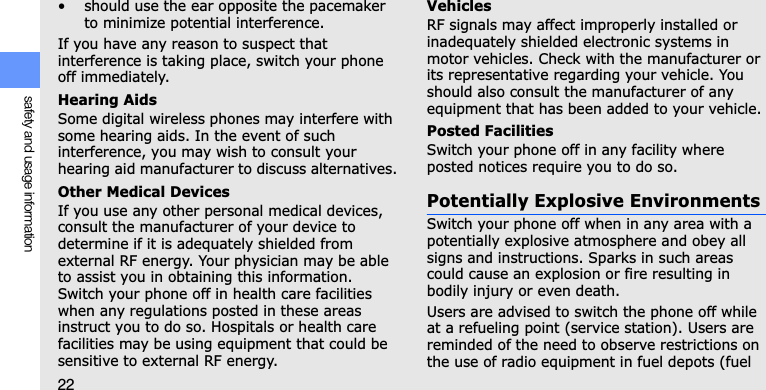 22safety and usage information• should use the ear opposite the pacemaker to minimize potential interference.If you have any reason to suspect that interference is taking place, switch your phone off immediately.Hearing AidsSome digital wireless phones may interfere with some hearing aids. In the event of such interference, you may wish to consult your hearing aid manufacturer to discuss alternatives.Other Medical DevicesIf you use any other personal medical devices, consult the manufacturer of your device to determine if it is adequately shielded from external RF energy. Your physician may be able to assist you in obtaining this information. Switch your phone off in health care facilities when any regulations posted in these areas instruct you to do so. Hospitals or health care facilities may be using equipment that could be sensitive to external RF energy.VehiclesRF signals may affect improperly installed or inadequately shielded electronic systems in motor vehicles. Check with the manufacturer or its representative regarding your vehicle. You should also consult the manufacturer of any equipment that has been added to your vehicle.Posted FacilitiesSwitch your phone off in any facility where posted notices require you to do so.Potentially Explosive EnvironmentsSwitch your phone off when in any area with a potentially explosive atmosphere and obey all signs and instructions. Sparks in such areas could cause an explosion or fire resulting in bodily injury or even death.Users are advised to switch the phone off while at a refueling point (service station). Users are reminded of the need to observe restrictions on the use of radio equipment in fuel depots (fuel 