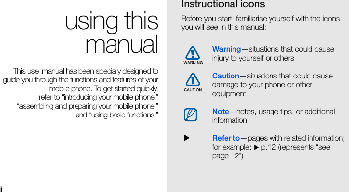 ii using thismanualThis user manual has been specially designed toguide you through the functions and features of yourmobile phone. To get started quickly,refer to “introducing your mobile phone,”“assembling and preparing your mobile phone,”and “using basic functions.”Instructional iconsBefore you start, familiarise yourself with the icons you will see in this manual: Warning—situations that could cause injury to yourself or othersCaution—situations that could cause damage to your phone or other equipmentNote—notes, usage tips, or additional information  XRefer to—pages with related information; for example: X p.12 (represents “see page 12”)