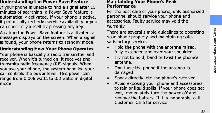 safety and usage information27Understanding the Power Save FeatureIf your phone is unable to find a signal after 15 minutes of searching, a Power Save feature is automatically activated. If your phone is active, it periodically rechecks service availability or you can check it yourself by pressing any key.Anytime the Power Save feature is activated, a message displays on the screen. When a signal is found, your phone returns to standby mode.Understanding How Your Phone OperatesYour phone is basically a radio transmitter and receiver. When it&apos;s turned on, it receives and transmits radio frequency (RF) signals. When you use your phone, the system handling your call controls the power level. This power can range from 0.006 watts to 0.2 watts in digital mode.Maintaining Your Phone&apos;s Peak PerformanceFor the best care of your phone, only authorized personnel should service your phone and accessories. Faulty service may void the warranty.There are several simple guidelines to operating your phone properly and maintaining safe, satisfactory service.• Hold the phone with the antenna raised, fully-extended and over your shoulder.• Try not to hold, bend or twist the phone&apos;s antenna.• Don&apos;t use the phone if the antenna is damaged.• Speak directly into the phone&apos;s receiver.• Avoid exposing your phone and accessories to rain or liquid spills. If your phone does get wet, immediately turn the power off and remove the battery. If it is inoperable, call Customer Care for service.