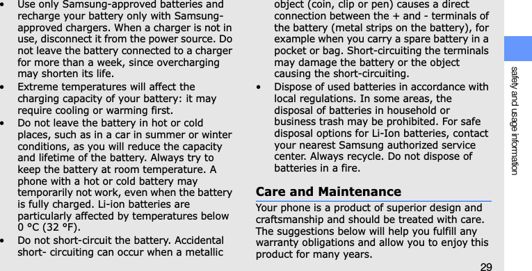 safety and usage information29• Use only Samsung-approved batteries and recharge your battery only with Samsung-approved chargers. When a charger is not in use, disconnect it from the power source. Do not leave the battery connected to a charger for more than a week, since overcharging may shorten its life.• Extreme temperatures will affect the charging capacity of your battery: it may require cooling or warming first.• Do not leave the battery in hot or cold places, such as in a car in summer or winter conditions, as you will reduce the capacity and lifetime of the battery. Always try to keep the battery at room temperature. A phone with a hot or cold battery may temporarily not work, even when the battery is fully charged. Li-ion batteries are particularly affected by temperatures below 0 °C (32 °F).• Do not short-circuit the battery. Accidental short- circuiting can occur when a metallic object (coin, clip or pen) causes a direct connection between the + and - terminals of the battery (metal strips on the battery), for example when you carry a spare battery in a pocket or bag. Short-circuiting the terminals may damage the battery or the object causing the short-circuiting.• Dispose of used batteries in accordance with local regulations. In some areas, the disposal of batteries in household or business trash may be prohibited. For safe disposal options for Li-Ion batteries, contact your nearest Samsung authorized service center. Always recycle. Do not dispose of batteries in a fire.Care and MaintenanceYour phone is a product of superior design and craftsmanship and should be treated with care. The suggestions below will help you fulfill any warranty obligations and allow you to enjoy this product for many years.