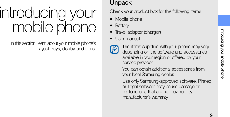 9introducing your mobile phoneintroducing yourmobile phone In this section, learn about your mobile phone’slayout, keys, display, and icons.UnpackCheck your product box for the following items:• Mobile phone• Battery• Travel adapter (charger)•User manual The items supplied with your phone may vary depending on the software and accessories available in your region or offered by your service provider.You can obtain additional accessories from your local Samsung dealer.Use only Samsung-approved software. Pirated or illegal software may cause damage or malfunctions that are not covered by manufacturer’s warranty.
