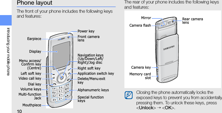 10introducing your mobile phonePhone layoutThe front of your phone includes the following keys and features:The rear of your phone includes the following keys and features:EarpieceVideo call keyMouthpieceDial keyMenu access/Confirm key(Centre)Left soft keyVolume keysNavigation keys (Up/Down/Left/Right)/Jog discDelete/Menu exit keyRight soft keySpecial function keysApplication switch keyFront camera lensPower keyAlphanumeric keysMulti-functionJackDisplayClosing the phone automatically locks the exposed keys to prevent you from accidentally pressing them. To unlock these keys, press &lt;Unlock&gt; → &lt;OK&gt;.Camera keyRear camera lensMemory cardslotCamera flashMirror