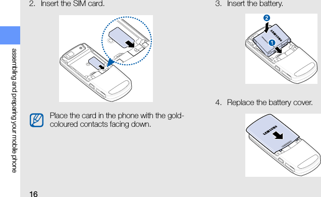 16assembling and preparing your mobile phone2. Insert the SIM card. 3. Insert the battery.4. Replace the battery cover.Place the card in the phone with the gold-coloured contacts facing down.