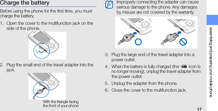 assembling and preparing your mobile phone17Charge the batteryBefore using the phone for the first time, you must charge the battery.1. Open the cover to the multifunction jack on the side of the phone.2. Plug the small end of the travel adapter into the jack.3. Plug the large end of the travel adapter into a power outlet.4. When the battery is fully charged (the   icon is no longer moving), unplug the travel adapter from the power outlet.5. Unplug the adapter from the phone.6. Close the cover to the multifunction jack.With the triangle facing the front of your phoneImproperly connecting the adapter can cause serious damage to the phone. Any damages by misuse are not covered by the warranty.