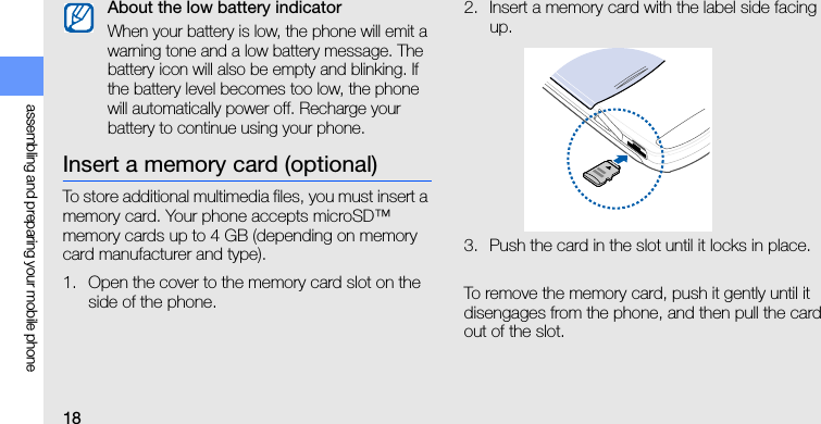 18assembling and preparing your mobile phoneInsert a memory card (optional)To store additional multimedia files, you must insert a memory card. Your phone accepts microSD™ memory cards up to 4 GB (depending on memory card manufacturer and type).1. Open the cover to the memory card slot on the side of the phone.2. Insert a memory card with the label side facing up.3. Push the card in the slot until it locks in place.To remove the memory card, push it gently until it disengages from the phone, and then pull the card out of the slot.About the low battery indicatorWhen your battery is low, the phone will emit a warning tone and a low battery message. The battery icon will also be empty and blinking. If the battery level becomes too low, the phone will automatically power off. Recharge your battery to continue using your phone.