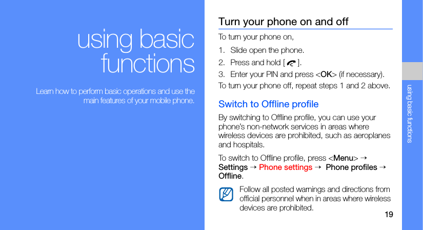 19using basic functionsusing basicfunctions Learn how to perform basic operations and use themain features of your mobile phone.Turn your phone on and offTo turn your phone on,1. Slide open the phone.2. Press and hold [].3. Enter your PIN and press &lt;OK&gt; (if necessary).To turn your phone off, repeat steps 1 and 2 above.Switch to Offline profileBy switching to Offline profile, you can use your phone’s non-network services in areas where wireless devices are prohibited, such as aeroplanes and hospitals.To switch to Offline profile, press &lt;Menu&gt; → Settings → Phone settings →  Phone profiles → Offline.Follow all posted warnings and directions from official personnel when in areas where wireless devices are prohibited.