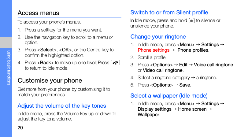 20using basic functionsAccess menusTo access your phone’s menus,1. Press a softkey for the menu you want.2. Use the navigation key to scroll to a menu or option.3. Press &lt;Select&gt;, &lt;OK&gt;, or the Centre key to confirm the highlighted option.4. Press &lt;Back&gt; to move up one level; Press [] to return to Idle mode.Customise your phoneGet more from your phone by customising it to match your preferences.Adjust the volume of the key tonesIn Idle mode, press the Volume key up or down to adjust the key tone volume.Switch to or from Silent profileIn Idle mode, press and hold [ ] to silence or unsilence your phone.Change your ringtone1. In Idle mode, press &lt;Menu&gt; → Settings → Phone settings →  Phone profiles.2. Scroll a profile.3. Press &lt;Options&gt; → Edit → Voice call ringtone or Video call ringtone.4. Select a ringtone category → a ringtone.5. Press &lt;Options&gt; → Save.Select a wallpaper (Idle mode)1. In Idle mode, press &lt;Menu&gt; → Settings → Display settings → Home screen → Wallpaper.