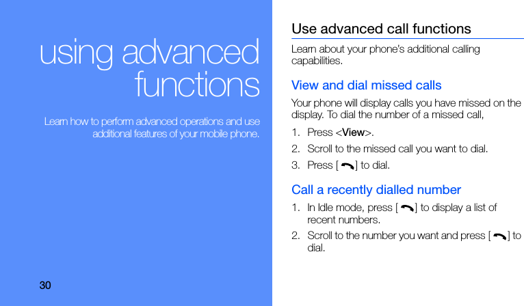 30using advancedfunctions Learn how to perform advanced operations and useadditional features of your mobile phone.Use advanced call functionsLearn about your phone’s additional calling capabilities. View and dial missed callsYour phone will display calls you have missed on the display. To dial the number of a missed call,1. Press &lt;View&gt;.2. Scroll to the missed call you want to dial.3. Press [] to dial.Call a recently dialled number1. In Idle mode, press [] to display a list of recent numbers.2. Scroll to the number you want and press [] to dial.