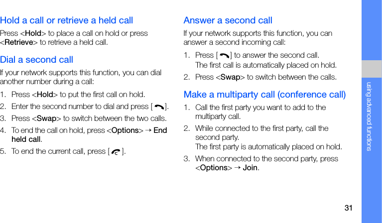 31using advanced functionsHold a call or retrieve a held callPress &lt;Hold&gt; to place a call on hold or press &lt;Retrieve&gt; to retrieve a held call.Dial a second callIf your network supports this function, you can dial another number during a call:1. Press &lt;Hold&gt; to put the first call on hold.2. Enter the second number to dial and press [].3. Press &lt;Swap&gt; to switch between the two calls.4. To end the call on hold, press &lt;Options&gt; → End held call.5. To end the current call, press [].Answer a second callIf your network supports this function, you can answer a second incoming call:1. Press [] to answer the second call.The first call is automatically placed on hold.2. Press &lt;Swap&gt; to switch between the calls.Make a multiparty call (conference call)1. Call the first party you want to add to the multiparty call.2. While connected to the first party, call the second party.The first party is automatically placed on hold.3. When connected to the second party, press &lt;Options&gt; → Join.