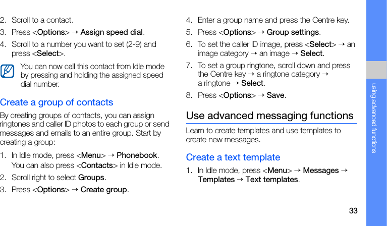 33using advanced functions2. Scroll to a contact.3. Press &lt;Options&gt; → Assign speed dial.4. Scroll to a number you want to set (2-9) and press &lt;Select&gt;.Create a group of contactsBy creating groups of contacts, you can assign ringtones and caller ID photos to each group or send messages and emails to an entire group. Start by creating a group:1. In Idle mode, press &lt;Menu&gt; → Phonebook.You can also press &lt;Contacts&gt; in Idle mode.2. Scroll right to select Groups.3. Press &lt;Options&gt; → Create group.4. Enter a group name and press the Centre key.5. Press &lt;Options&gt; → Group settings.6. To set the caller ID image, press &lt;Select&gt; → an image category → an image → Select.7. To set a group ringtone, scroll down and press the Centre key → a ringtone category → a ringtone → Select.8. Press &lt;Options&gt; → Save.Use advanced messaging functionsLearn to create templates and use templates to create new messages.Create a text template1. In Idle mode, press &lt;Menu&gt; → Messages → Templates → Text templates.You can now call this contact from Idle mode by pressing and holding the assigned speed dial number.