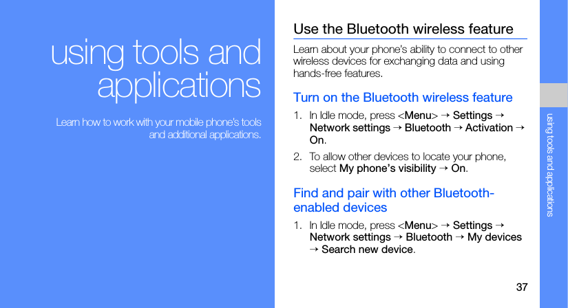 37using tools and applicationsusing tools andapplications Learn how to work with your mobile phone’s toolsand additional applications.Use the Bluetooth wireless featureLearn about your phone’s ability to connect to other wireless devices for exchanging data and using hands-free features.Turn on the Bluetooth wireless feature1. In Idle mode, press &lt;Menu&gt; → Settings → Network settings → Bluetooth → Activation → On.2. To allow other devices to locate your phone, select My phone’s visibility → On.Find and pair with other Bluetooth-enabled devices1. In Idle mode, press &lt;Menu&gt; → Settings → Network settings → Bluetooth → My devices → Search new device.