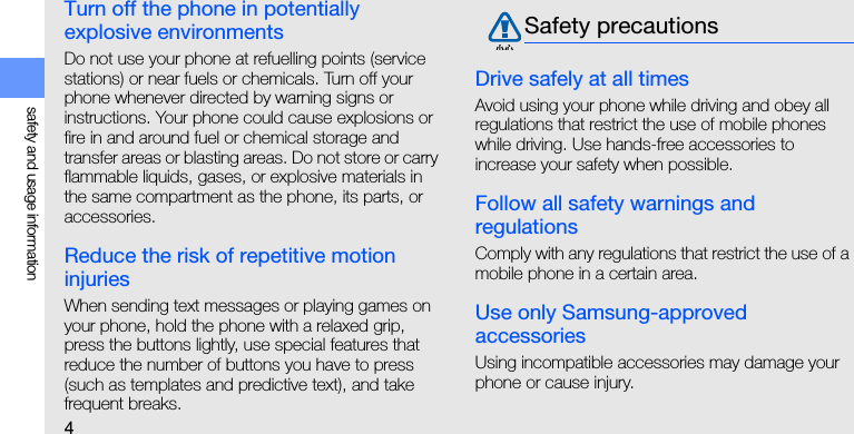 4safety and usage informationTurn off the phone in potentially explosive environmentsDo not use your phone at refuelling points (service stations) or near fuels or chemicals. Turn off your phone whenever directed by warning signs or instructions. Your phone could cause explosions or fire in and around fuel or chemical storage and transfer areas or blasting areas. Do not store or carry flammable liquids, gases, or explosive materials in the same compartment as the phone, its parts, or accessories.Reduce the risk of repetitive motion injuriesWhen sending text messages or playing games on your phone, hold the phone with a relaxed grip, press the buttons lightly, use special features that reduce the number of buttons you have to press (such as templates and predictive text), and take frequent breaks.Drive safely at all timesAvoid using your phone while driving and obey all regulations that restrict the use of mobile phones while driving. Use hands-free accessories to increase your safety when possible.Follow all safety warnings and regulationsComply with any regulations that restrict the use of a mobile phone in a certain area.Use only Samsung-approved accessoriesUsing incompatible accessories may damage your phone or cause injury.Safety precautions
